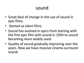 sound
• Great deal of change in the use of sound in
  epic films.
• Started as silent films.
• Sound has evolved in epics from starting with
  the first epic film with sound in 1934 to sound
  becoming more widely used.
• Quality of sound gradually improving over the
  years. Now we have massive cinema surround
  sound.
 