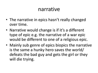 narrative
• The narrative in epics hasn’t really changed
  over time.
• Narrative would change is if it’s a different
  type of epic e.g. the narrative of a war epic
  would be different to one of a religious epic.
• Mainly sub genre of epics biopics the narrative
  is the same a hunky hero saves the world/
  defeats the bad guy and gets the girl or they
  will die trying.
 