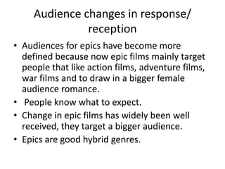 Audience changes in response/
               reception
• Audiences for epics have become more
  defined because now epic films mainly target
  people that like action films, adventure films,
  war films and to draw in a bigger female
  audience romance.
• People know what to expect.
• Change in epic films has widely been well
  received, they target a bigger audience.
• Epics are good hybrid genres.
 