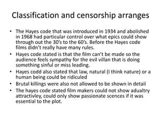 Classification and censorship arranges
• The Hayes code that was introduced in 1934 and abolished
  in 1968 had particular control over what epics could show
  through out the 30’s to the 60’s. Before the Hayes code
  films didn’t really have many rules.
• Hayes code stated is that the film can’t be made so the
  audience feels sympathy for the evil villan that is doing
  something sinful or miss leading.
• Hayes codd also stated that law, natural (I think nature) or a
  human being could be ridiculed
• Brutal killings were also not allowed to be shown in detail
• The hayes code stated film makers could not show adualtry
  attractivley, could only show passionate scences if it was
  essential to the plot.
 