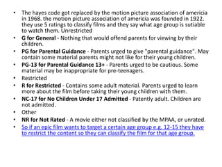 • The hayes code got replaced by the motion picture association of americia
  in 1968. the motion picture association of americia was founded in 1922.
  they use 5 ratings to classify films and they say what age group is sutiable
  to watch them. Unrestricted
• G for General - Nothing that would offend parents for viewing by their
  children.
• PG for Parental Guidance - Parents urged to give "parental guidance". May
  contain some material parents might not like for their young children.
• PG-13 for Parental Guidance 13+ - Parents urged to be cautious. Some
  material may be inappropriate for pre-teenagers.
• Restricted
• R for Restricted - Contains some adult material. Parents urged to learn
  more about the film before taking their young children with them.
• NC-17 for No Children Under 17 Admitted - Patently adult. Children are
  not admitted.
• Other
• NR for Not Rated - A movie either not classified by the MPAA, or unrated.
• So if an epic film wants to target a certain age group e.g. 12-15 they have
  to restrict the content so they can classify the film for that age group.
 