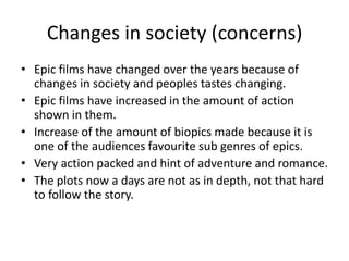 Changes in society (concerns)
• Epic films have changed over the years because of
  changes in society and peoples tastes changing.
• Epic films have increased in the amount of action
  shown in them.
• Increase of the amount of biopics made because it is
  one of the audiences favourite sub genres of epics.
• Very action packed and hint of adventure and romance.
• The plots now a days are not as in depth, not that hard
  to follow the story.
 