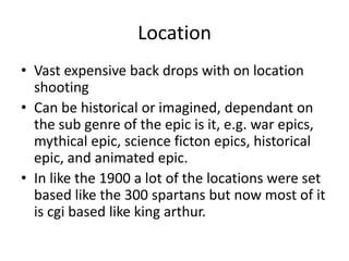 Location
• Vast expensive back drops with on location
  shooting
• Can be historical or imagined, dependant on
  the sub genre of the epic is it, e.g. war epics,
  mythical epic, science ficton epics, historical
  epic, and animated epic.
• In like the 1900 a lot of the locations were set
  based like the 300 spartans but now most of it
  is cgi based like king arthur.
 