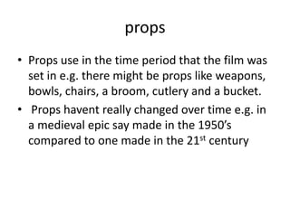 props
• Props use in the time period that the film was
  set in e.g. there might be props like weapons,
  bowls, chairs, a broom, cutlery and a bucket.
• Props havent really changed over time e.g. in
  a medieval epic say made in the 1950’s
  compared to one made in the 21st century
 