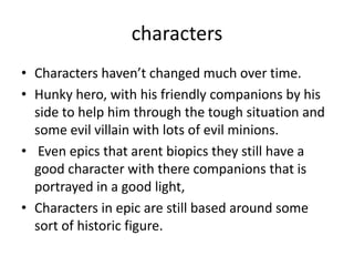 characters
• Characters haven’t changed much over time.
• Hunky hero, with his friendly companions by his
  side to help him through the tough situation and
  some evil villain with lots of evil minions.
• Even epics that arent biopics they still have a
  good character with there companions that is
  portrayed in a good light,
• Characters in epic are still based around some
  sort of historic figure.
 