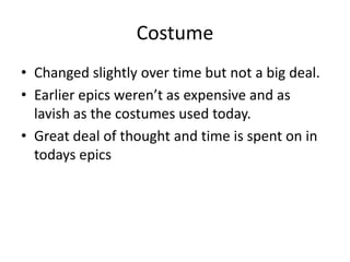 Costume
• Changed slightly over time but not a big deal.
• Earlier epics weren’t as expensive and as
  lavish as the costumes used today.
• Great deal of thought and time is spent on in
  todays epics
 