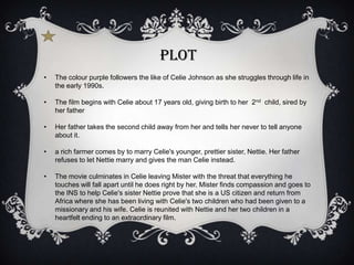 Plot
•   The colour purple followers the like of Celie Johnson as she struggles through life in
    the early 1990s.

•   The film begins with Celie about 17 years old, giving birth to her 2nd child, sired by
    her father

•   Her father takes the second child away from her and tells her never to tell anyone
    about it.

•   a rich farmer comes by to marry Celie's younger, prettier sister, Nettie. Her father
    refuses to let Nettie marry and gives the man Celie instead.

•   The movie culminates in Celie leaving Mister with the threat that everything he
    touches will fall apart until he does right by her. Mister finds compassion and goes to
    the INS to help Celie's sister Nettie prove that she is a US citizen and return from
    Africa where she has been living with Celie's two children who had been given to a
    missionary and his wife. Celie is reunited with Nettie and her two children in a
    heartfelt ending to an extraordinary film.
 
