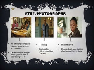 Still photographs




•   It’s a full angle shoot so   •   The thug             •   One of the kids
    you can see everyone
    on the table.                •   Controls his         •   Upsets about none looking
                                     girlfriend and the       after her and her brothers.
•   Characters look hungry           children
    and neglected from a
    poor background.
 