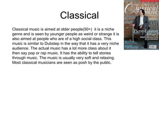 Classical
Classical music is aimed at older people(50+) it is a niche
genre and is seen by younger people as weird or strange it is
also aimed at people who are of a high social class. This
music is similar to Dubstep in the way that it has a very niche
audience. The actual music has a lot more class about it
then say pop or rap music. It has the ability to tell stories
through music. The music is usually very soft and relaxing.
Most classical musicians are seen as posh by the public.
 