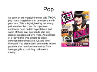 Pop
As seen on the magazine cover WE POP,
pop music magazines can be cheesy and in
your face. This is highlighted by the strong
pink used on the cover. In pop music
audiences have certain expectations and
some of these are, boy bands who sing
cheesy exaggerated love lyrics. An example
of a ‘Boy band’ who adhere to these
common stereotypes are JLS and One
Direction. You also expect boy bands to look
good so that reactions are evoked from
teenage girls so that they make more
money.
 