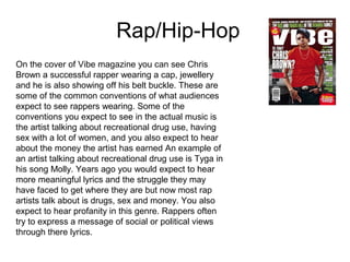 Rap/Hip-Hop
On the cover of Vibe magazine you can see Chris
Brown a successful rapper wearing a cap, jewellery
and he is also showing off his belt buckle. These are
some of the common conventions of what audiences
expect to see rappers wearing. Some of the
conventions you expect to see in the actual music is
the artist talking about recreational drug use, having
sex with a lot of women, and you also expect to hear
about the money the artist has earned An example of
an artist talking about recreational drug use is Tyga in
his song Molly. Years ago you would expect to hear
more meaningful lyrics and the struggle they may
have faced to get where they are but now most rap
artists talk about is drugs, sex and money. You also
expect to hear profanity in this genre. Rappers often
try to express a message of social or political views
through there lyrics.
 