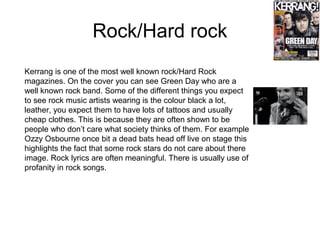 Rock/Hard rock
Kerrang is one of the most well known rock/Hard Rock
magazines. On the cover you can see Green Day who are a
well known rock band. Some of the different things you expect
to see rock music artists wearing is the colour black a lot,
leather, you expect them to have lots of tattoos and usually
cheap clothes. This is because they are often shown to be
people who don’t care what society thinks of them. For example
Ozzy Osbourne once bit a dead bats head off live on stage this
highlights the fact that some rock stars do not care about there
image. Rock lyrics are often meaningful. There is usually use of
profanity in rock songs.
 