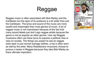 Reggae
Reggae music is often associated with Bob Marley and the
Caribbean but the span of its audience is a lot wider than just
the Caribbean. The lyrics and sound of the music are more
soulful and meaningful than most genres of music. A lot of
reggae music is not mainstream because of the fact that
many record labels just don’t sign reggae artists because the
genre is not as popular as other genres. Like rap Reggae
musicians often use there lyrics to express a political view or
view on society. The things you expect to see an reggae
artist wear is just normal average clothes, a hat is often worn
as well by the artist. Many Rastafarians musicians choose to
pursue a career in Reggae because they take Bob Marley as
there ultimate inspiration.
 