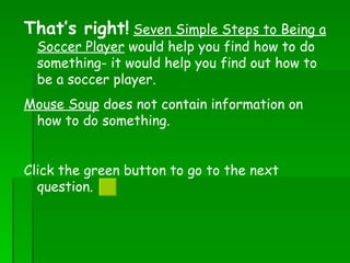 That’s right!   Seven Simple Steps to Being a Soccer Player  would help you find how to do something- it would help you find out how to be a soccer player.  Mouse Soup  does not contain information on how to do something. Click the green button to go to the next question.  
