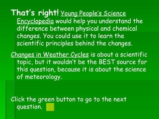 That’s right!   Young People’s Science Encyclopedia  would help you understand the difference between physical and chemical changes. You could use it to learn the scientific principles behind the changes. Changes in Weather Cycles  is about a scientific topic, but it wouldn’t be the BEST source for this question, because it is about the science of meteorology.  Click the green button to go to the next question.  