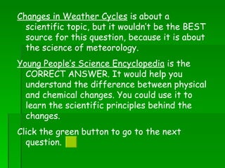 Changes in Weather Cycles  is about a scientific topic, but it wouldn’t be the BEST source for this question, because it is about the science of meteorology. Young People’s Science Encyclopedia  is the CORRECT ANSWER. It would help you understand the difference between physical and chemical changes. You could use it to learn the scientific principles behind the changes. Click the green button to go to the next question.  