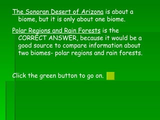 The Sonoran Desert of Arizona  is about a biome, but it is only about one biome.  Polar Regions and Rain Forests  is the CORRECT ANSWER, because it would be a good source to compare information about two biomes- polar regions and rain forests.  Click the green button to go on.  