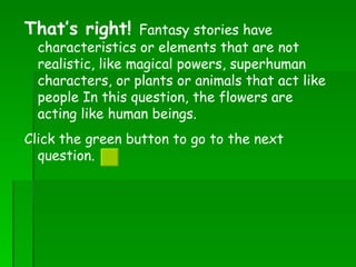 That’s right!  Fantasy stories have characteristics or elements that are not realistic, like magical powers, superhuman characters, or plants or animals that act like people In this question, the flowers are acting like human beings.   Click the green button to go to the next question.  