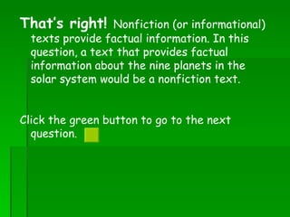 That’s right!  Nonfiction (or informational) texts provide factual information. In this question, a text that provides factual information about the nine planets in the solar system would be a nonfiction text. Click the green button to go to the next question.  
