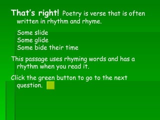 That’s right!  Poetry is verse that is often written in rhythm and rhyme.  Some slide  Some glide  Some bide their time  This passage uses rhyming words and has a rhythm when you read it. Click the green button to go to the next question.  