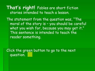 That’s right!  Fables are short fiction stories intended to teach a lesson.  The statement from the question was, “The moral of the story is – you should be careful what you wish for, because you may get it.” This sentence is intended to teach the reader something. Click the green button to go to the next question.  