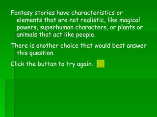 Fantasy stories have characteristics or elements that are not realistic, like magical powers, superhuman characters, or plants or animals that act like people. There is another choice that would best answer this question.  Click the button to try again.  