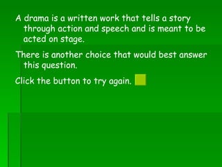 A drama is a written work that tells a story through action and speech and is meant to be acted on stage. There is another choice that would best answer this question.  Click the button to try again.  