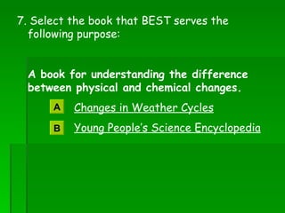 7. Select the book that BEST serves the following purpose: A book for understanding the difference between physical and chemical changes. Changes in Weather Cycles Young People’s Science Encyclopedia A B 