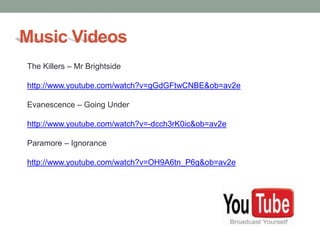 Music Videos
The Killers – Mr Brightside

http://www.youtube.com/watch?v=gGdGFtwCNBE&ob=av2e

Evanescence – Going Under

http://www.youtube.com/watch?v=-dcch3rK0ic&ob=av2e

Paramore – Ignorance

http://www.youtube.com/watch?v=OH9A6tn_P6g&ob=av2e
 