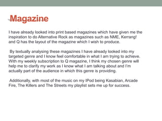Magazine
I have already looked into print based magazines which have given me the
inspiration to do Alternative Rock as magazines such as NME, Kerrang!
and Q has the layout of the magazine which I wish to produce.

 By textually analysing these magazines I have already looked into my
targeted genre and I know feel comfortable in what I am trying to achieve.
With my weekly subscription to Q magazine, I think my chosen genre will
help me to clarify my work as I know what I am talking about and I’m
actually part of the audience in which this genre is providing.

Additionally, with most of the music on my IPod being Kasabian, Arcade
Fire, The Killers and The Streets my playlist sets me up for success.
 