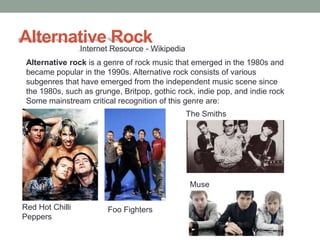 Alternative Resource - Wikipedia
       Internet
                Rock
 Alternative rock is a genre of rock music that emerged in the 1980s and
 became popular in the 1990s. Alternative rock consists of various
 subgenres that have emerged from the independent music scene since
 the 1980s, such as grunge, Britpop, gothic rock, indie pop, and indie rock
 Some mainstream critical recognition of this genre are:
                                              The Smiths




                                               Muse

Red Hot Chilli          Foo Fighters
Peppers
 
