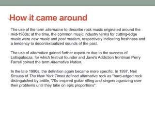 How it came around
The use of the term alternative to describe rock music originated around the
mid-1980s; at the time, the common music industry terms for cutting-edge
music were new music and post modern, respectively indicating freshness and
a tendency to decontextualized sounds of the past.

The use of alternative gained further exposure due to the success of
Lollapalooza, for which festival founder and Jane's Addiction frontman Perry
Farrell coined the term Alternative Nation.

In the late 1990s, the definition again became more specific. In 1997, Neil
Strauss of The New York Times defined alternative rock as "hard-edged rock
distinguished by brittle, '70s-inspired guitar riffing and singers agonizing over
their problems until they take on epic proportions".
 