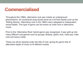 Commercialised
Throughout the 1980s, alternative rock was mainly an underground
phenomenon. An occasional song would come as a hit from bands such as the
‘Rolling Stones’. Alternative rock in the 1980’s were relegated to independent
record labels. This type of genre can be known as Indie rock or alternative
music.

Prior to this ‘Alternative Rock’ hybrid genre was recognised, it was split up into
many different sub-genres such as grunge, Britpop, gothic rock, indie pop, indie
rock and heavy metal.

These can all be classed under the title of rock, giving the genre lots of
alternative styles of music to fit different moods.
 