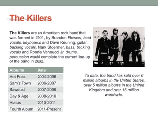 The Killers
The Killers are an American rock band that
was formed in 2001, by Brandon Flowers, lead
vocals, keyboards and Dave Keuning, guitar,
backing vocals. Mark Stoermer, bass, backing
vocals and Ronnie Vannucci Jr. drums,
percussion would complete the current line-up
of the band in 2002.

Albums         Date
Hot Fuss       2004-2006                To date, the band has sold over 6
                                        million albums in the United States,
Sam’s Town     2006-2007                over 5 million albums in the United
Sawdust        2007-2008                    Kingdom and over 15 million
Day & Age      2008-2010                             worldwide.
Hiatus         2010-2011
Fourth Album   2011-Present
 