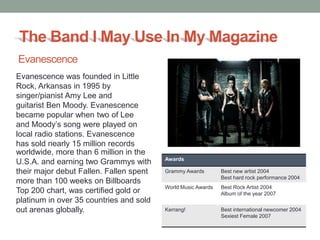 The Band I May Use In My Magazine
Evanescence
Evanescence was founded in Little
Rock, Arkansas in 1995 by
singer/pianist Amy Lee and
guitarist Ben Moody. Evanescence
became popular when two of Lee
and Moody’s song were played on
local radio stations. Evanescence
has sold nearly 15 million records
worldwide, more than 6 million in the
                                         Awards
U.S.A. and earning two Grammys with
their major debut Fallen. Fallen spent   Grammy Awards        Best new artist 2004
                                                              Best hard rock performance 2004
more than 100 weeks on Billboards
                                         World Music Awards   Best Rock Artist 2004
Top 200 chart, was certified gold or                          Album of the year 2007
platinum in over 35 countries and sold
out arenas globally.                     Kerrang!             Best international newcomer 2004
                                                              Sexiest Female 2007
 
