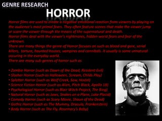 Horror films are used to create a negative emotional reaction from viewers by playing on
the audience's most primal fears. They often feature scenes that make the viewer jump
or scare the viewer through the means of the supernatural and death.
Horror films deal with the viewer's nightmares, hidden worst fears and fear of the
unknown.
There are many things the genre of Horror focuses on such as blood and gore, serial
killers, torture, haunted houses, vampires and cannibals. It usually is some unnatural
occuring in the everyday world.
There are many sub-genres of horror such as
• Zombie Horror (such as Dawn of the Dead, Resident Evil)
• Slasher Horror (such as Halloween, Scream, Childs Play)
• Splatter Horror (such as Wolf Creek, Saw, Hostel)
• Science Fiction Horror (such as Alien, Pitch Black, Apollo 18)
• Psychological Horror (such as Blair Witch Project, The Ring)
• Natural Horror (such as Jaws, Snakes on a Plane, Lake Placid)
• Comedy Horror (such as Scary Movie, Shaun of the Dead)
• Gothic Horror (such as The Mummy, Dracula, Frankenstein)
• Body Horror (such as The Fly, Rosemary’s Baby)
 