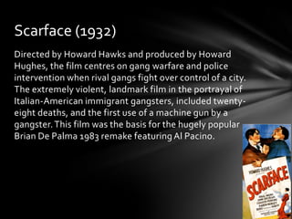 Scarface (1932)
Directed by Howard Hawks and produced by Howard
Hughes, the film centres on gang warfare and police
intervention when rival gangs fight over control of a city.
The extremely violent, landmark film in the portrayal of
Italian-American immigrant gangsters, included twenty-
eight deaths, and the first use of a machine gun by a
gangster. This film was the basis for the hugely popular
Brian De Palma 1983 remake featuring Al Pacino.
 