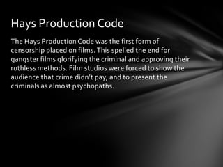 Hays Production Code
The Hays Production Code was the first form of
censorship placed on films. This spelled the end for
gangster films glorifying the criminal and approving their
ruthless methods. Film studios were forced to show the
audience that crime didn’t pay, and to present the
criminals as almost psychopaths.
 