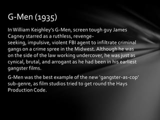 G-Men (1935)
In William Keighley’s G-Men, screen tough guy James
Cagney starred as a ruthless, revenge-
seeking, impulsive, violent FBI agent to infiltrate criminal
gangs on a crime spree in the Midwest. Although he was
on the side of the law working undercover, he was just as
cynical, brutal, and arrogant as he had been in his earliest
gangster films.
G-Men was the best example of the new ‘gangster-as-cop’
sub-genre, as film studios tried to get round the Hays
Production Code.
 