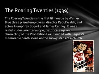The Roaring Twenties (1939)
The Roaring Twenties is the first film made by Warner
Bros three prized employees, director Raoul Walsh, and
actors Humphrey Bogart and James Cagney. It was a
realistic, documentary-style, historical saga and
chronicling of the Prohibition Era. It ended with Cagney’s
memorable death scene on the snowy steps of a church.
 