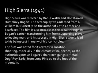 High Sierra (1941)
High Sierra was directed by Raoul Walsh and also starred
Humphrey Bogart. The screenplay was adapted from a
William R. Burnett (also the author of Little Caeser and
Scarface). The film is also notable as the breakthrough in
Bogart's career, transforming him from supporting player
to leading man, and his success in High Sierra would lead
to his being cast in many of his iconic roles.
The film was noted for its extensive location
shooting, especially in the climactic final scenes, as the
authorities pursue Bogart's character, gangster "Mad
Dog" Roy Earle, from Lone Pine up to the foot of the
mountain.
 