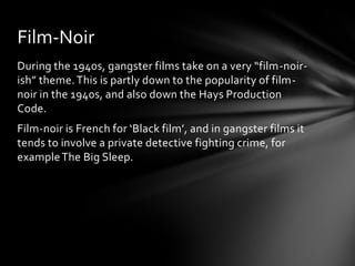 Film-Noir
During the 1940s, gangster films take on a very “film-noir-
ish” theme. This is partly down to the popularity of film-
noir in the 1940s, and also down the Hays Production
Code.
Film-noir is French for ‘Black film’, and in gangster films it
tends to involve a private detective fighting crime, for
example The Big Sleep.
 