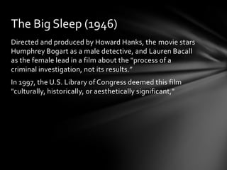 The Big Sleep (1946)
Directed and produced by Howard Hanks, the movie stars
Humphrey Bogart as a male detective, and Lauren Bacall
as the female lead in a film about the "process of a
criminal investigation, not its results.”
In 1997, the U.S. Library of Congress deemed this film
"culturally, historically, or aesthetically significant,"
 