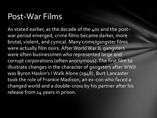 Post-War Films
As stated earlier, as the decade of the 40s and the post-
war period emerged, crime films became darker, more
brutal, violent, and cynical. Many crime/gangster films
were actually film noirs. After World War II, gangsters
were often businessmen who represented large and
corrupt corporations (often anonymous). The first film to
illustrate changes in the character of gangsters after WWII
was Byron Haskin's I Walk Alone (1948). Burt Lancaster
took the role of Frankie Madison, an ex-con who faced a
changed world and a double-cross by his partner after his
release from 14 years in prison.
 
