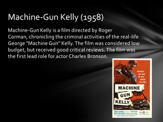 Machine-Gun Kelly (1958)
Machine-Gun Kelly is a film directed by Roger
Corman, chronicling the criminal activities of the real-life
George "Machine Gun" Kelly. The film was considered low
budget, but received good critical reviews. The film was
the first lead role for actor Charles Bronson.
 
