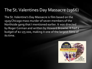 The St. Valentines Day Massacre (1966)
The St. Valentine's Day Massacre is film based on the
1929 Chicago mass murder of seven members of the
Northside gang that I mentioned earlier. It was directed
by Roger Corman and written by Howard Browne. It had a
budget of $2 175 000, making it one of the largest films of
its time.
 