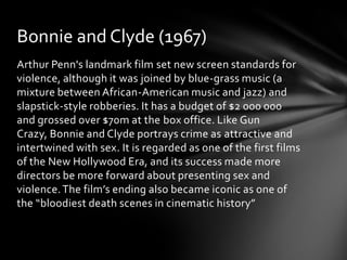 Bonnie and Clyde (1967)
Arthur Penn's landmark film set new screen standards for
violence, although it was joined by blue-grass music (a
mixture between African-American music and jazz) and
slapstick-style robberies. It has a budget of $2 000 000
and grossed over $70m at the box office. Like Gun
Crazy, Bonnie and Clyde portrays crime as attractive and
intertwined with sex. It is regarded as one of the first films
of the New Hollywood Era, and its success made more
directors be more forward about presenting sex and
violence. The film’s ending also became iconic as one of
the “bloodiest death scenes in cinematic history”
 
