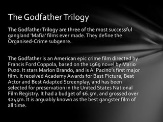 The Godfather Trilogy
The Godfather Trilogy are three of the most successful
gangland 'Mafia' films ever made. They define the
Organised-Crime subgenre.


The Godfather is an American epic crime film directed by
Francis Ford Coppola, based on the 1969 novel by Mario
Puzo. It stars Marlon Brando, and is Al Pacino’s first major
film. It received Academy Awards for Best Picture, Best
Actor and Best Adapted Screenplay, and has been
selected for preservation in the United States National
Film Registry. It had a budget of $6.5m, and grossed over
$245m. It is arguably known as the best gangster film of
all time.
 