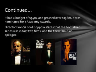 Continued…
It had a budget of $54m, and grossed over $136m. It was
nominated for 7 Academy Awards.
Director Francis Ford Coppola states that the Godfather
series was in fact two films, and the third film is an
epilogue.
 