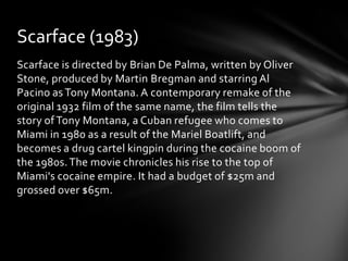 Scarface (1983)
Scarface is directed by Brian De Palma, written by Oliver
Stone, produced by Martin Bregman and starring Al
Pacino as Tony Montana. A contemporary remake of the
original 1932 film of the same name, the film tells the
story of Tony Montana, a Cuban refugee who comes to
Miami in 1980 as a result of the Mariel Boatlift, and
becomes a drug cartel kingpin during the cocaine boom of
the 1980s. The movie chronicles his rise to the top of
Miami's cocaine empire. It had a budget of $25m and
grossed over $65m.
 